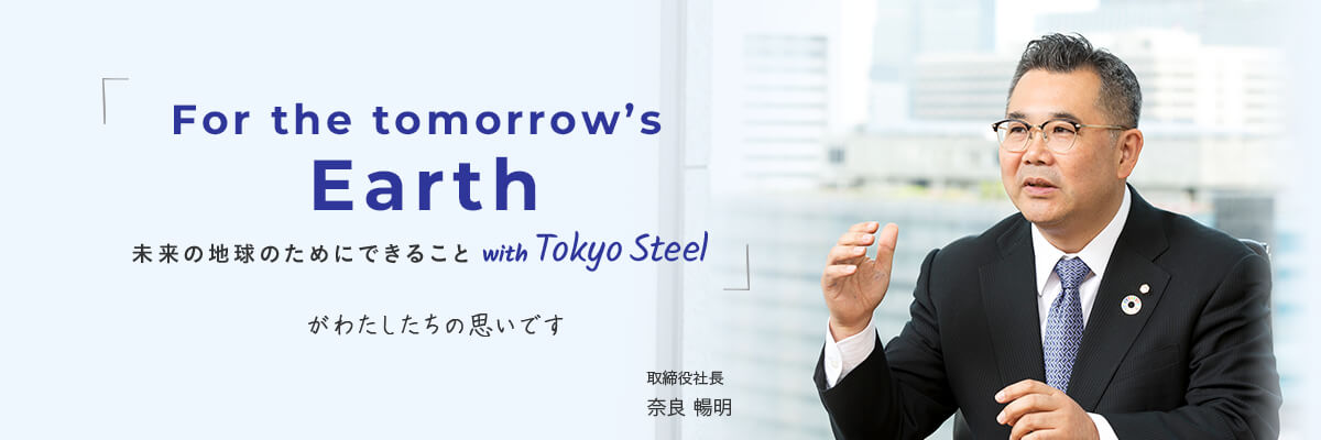 For the tomorrow’s Earth  未来の地球のためにできること with Tokyo Steel がわたしたちの思いです 取締役社長 奈良 暢明